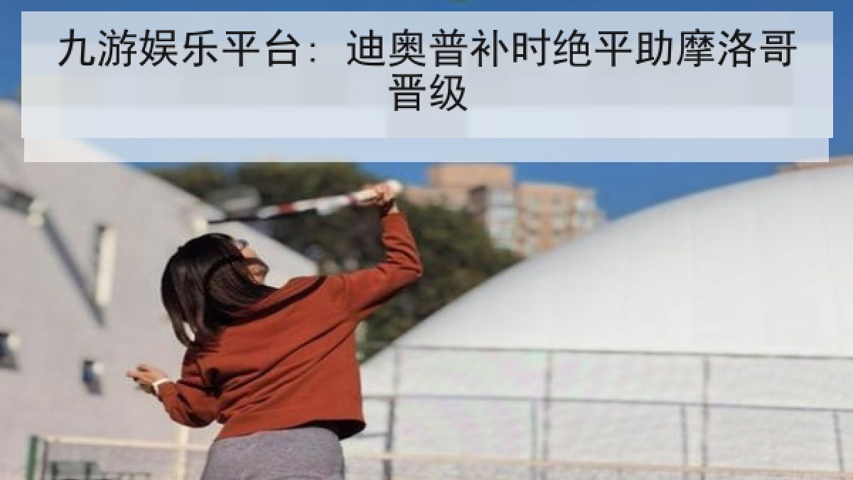 九游娱乐平台: 迪奥普补时绝平助摩洛哥晋级 九游娱乐平台: 迪奥普补时绝平助摩洛哥晋级