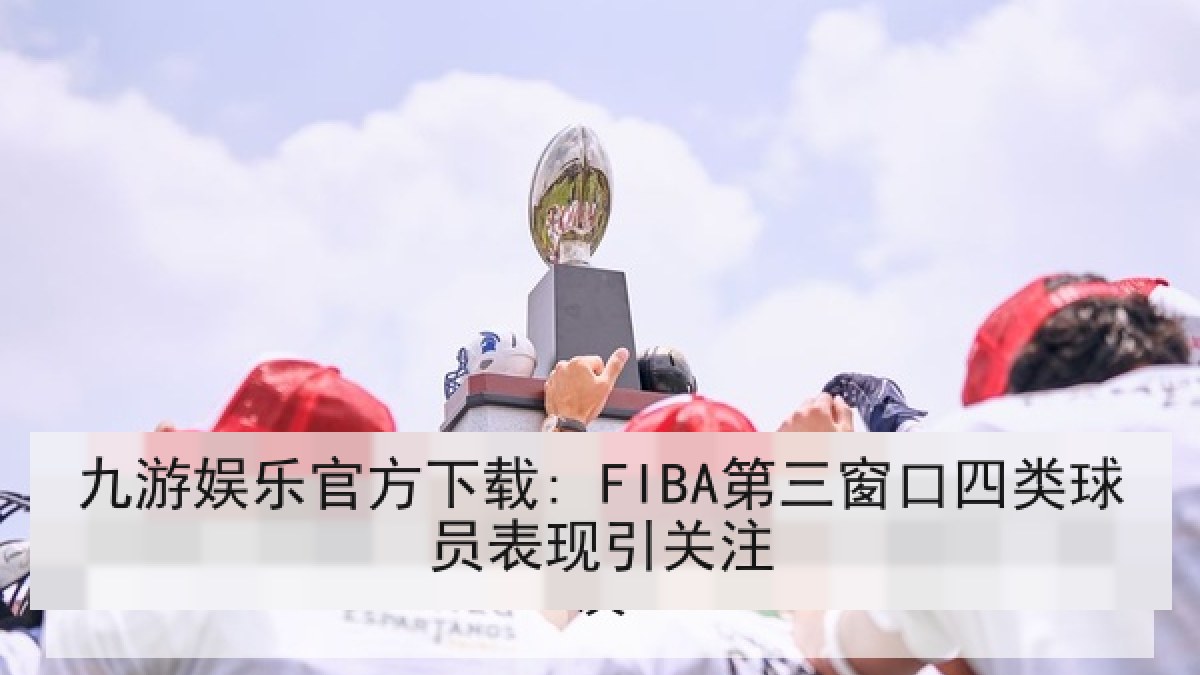 九游娱乐官方下载: FIBA第三窗口四类球员表现引关注 九游娱乐官方下载: FIBA第三窗口四类球员表现引关注