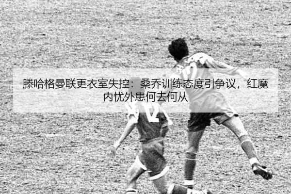 滕哈格曼联更衣室失控：桑乔训练态度引争议，红魔内忧外患何去何从